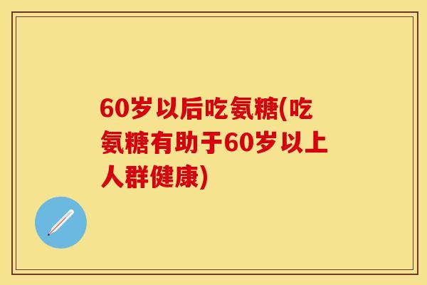 60岁以后吃氨糖(吃氨糖有助于60岁以上人群健康)