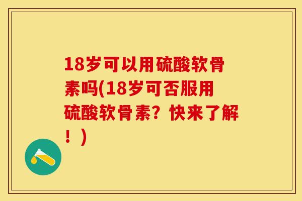 18岁可以用硫酸软骨素吗(18岁可否服用硫酸软骨素?快来了解!) 18岁可以用硫酸软骨素吗(18岁可否服用硫酸软骨素?快来了解!)