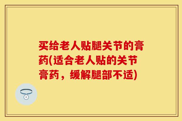 买给老人贴腿关节的膏药(适合老人贴的关节膏药，缓解腿部不适)