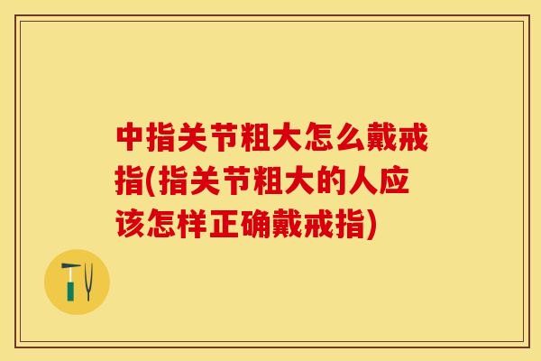 中指关节粗大怎么戴戒指(指关节粗大的人应该怎样正确戴戒指)