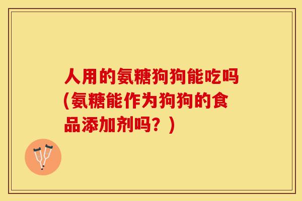 人用的氨糖狗狗能吃吗(氨糖能作为狗狗的食品添加剂吗？)