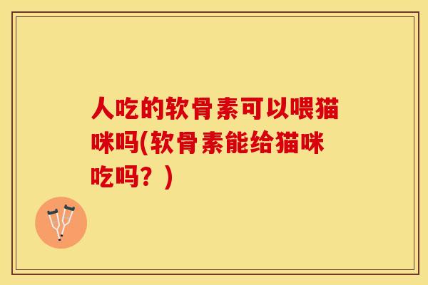 人吃的软骨素可以喂猫咪吗(软骨素能给猫咪吃吗？)