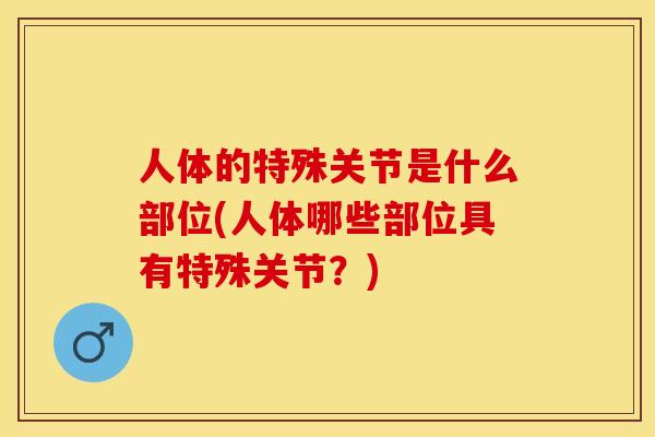 人体的特殊关节是什么部位(人体哪些部位具有特殊关节？)