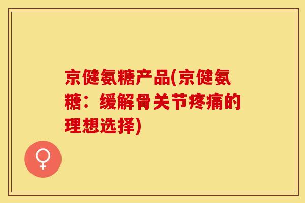 京健氨糖产品(京健氨糖：缓解骨关节疼痛的理想选择)