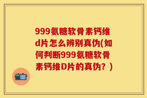999氨糖软骨素钙维d片怎么辨别真伪(如何判断999氨糖软骨素钙维D片的真伪？)
