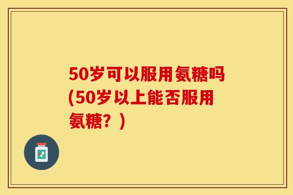 50岁可以服用氨糖吗(50岁以上能否服用氨糖?) 50岁可以服用氨糖吗(50岁以上能否服用氨糖?)