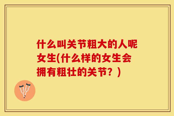 什么叫关节粗大的人呢女生(什么样的女生会拥有粗壮的关节？)