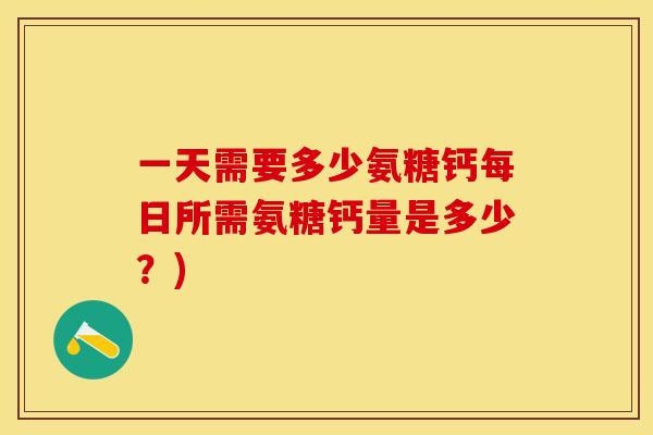 一天需要多少氨糖钙每日所需氨糖钙量是多少?) 一天需要多少氨糖钙每日所需氨糖钙量是多少?)