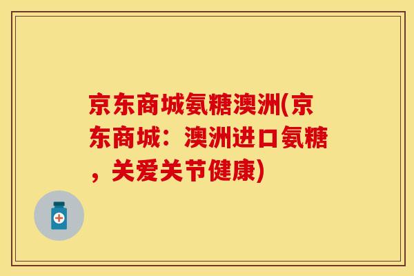 京东商城氨糖澳洲(京东商城：澳洲进口氨糖，关爱关节健康)