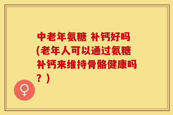 中老年氨糖 补钙好吗(老年人可以通过氨糖补钙来维持骨骼健康吗？)