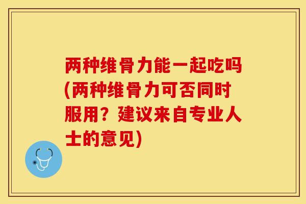 两种维骨力能一起吃吗(两种维骨力可否同时服用？建议来自专业人士的意见)