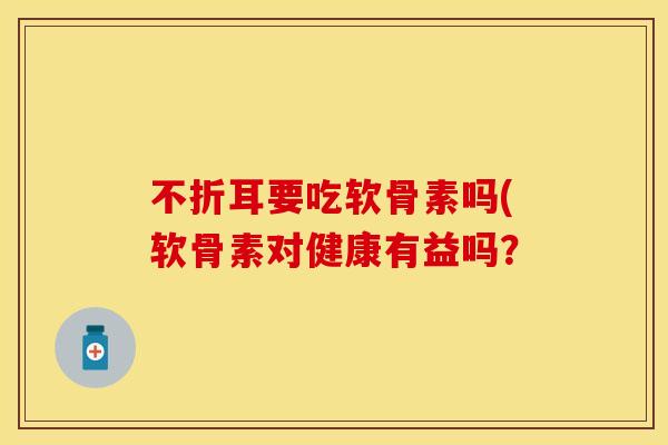 不折耳要吃软骨素吗(软骨素对健康有益吗？
