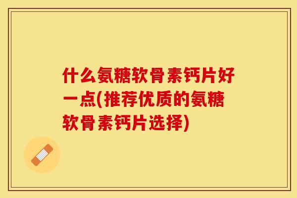 什么氨糖软骨素钙片好一点(推荐优质的氨糖软骨素钙片选择)