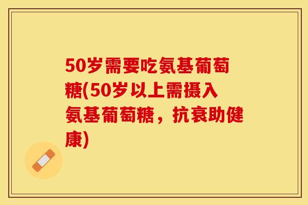 50岁需要吃氨基葡萄糖(50岁以上需摄入氨基葡萄糖，抗衰助健康)