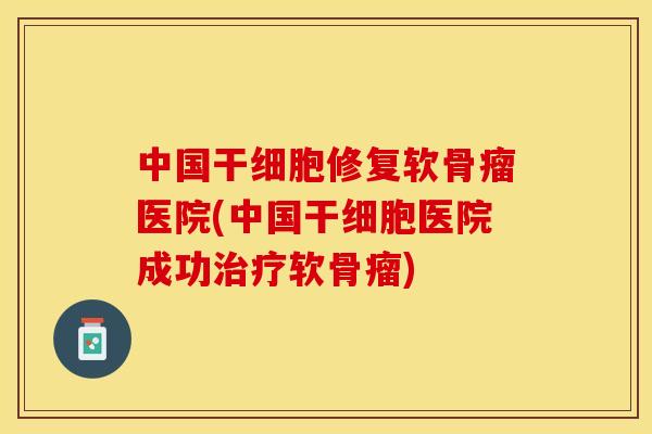 中国干细胞修复软骨瘤医院(中国干细胞医院成功治疗软骨瘤)