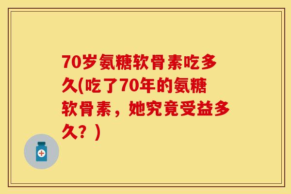 70岁氨糖软骨素吃多久(吃了70年的氨糖软骨素，她究竟受益多久？)