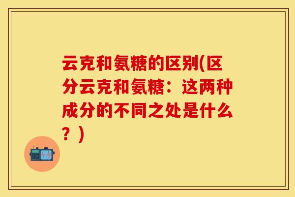 云克和氨糖的区别(区分云克和氨糖：这两种成分的不同之处是什么？)