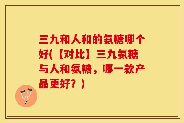 三九和人和的氨糖哪个好(【对比】三九氨糖与人和氨糖,哪一款产品更好?) 三九和人和的氨糖哪个好(【对比】三九氨糖与人和氨糖,哪一款产品更好?)