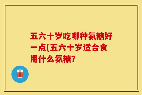 五六十岁吃哪种氨糖好一点(五六十岁适合食用什么氨糖？