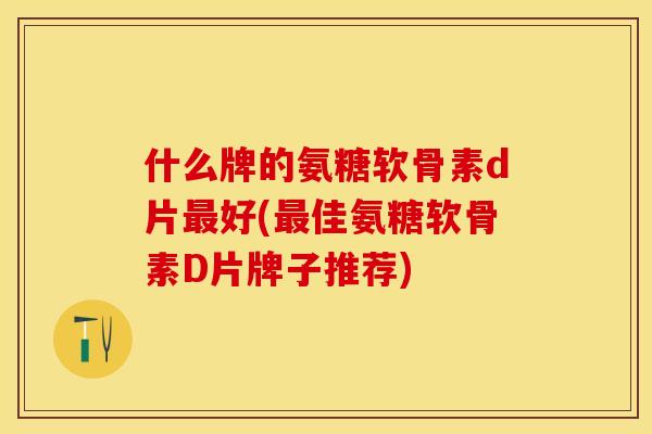 什么牌的氨糖软骨素d片最好(最佳氨糖软骨素D片牌子推荐)