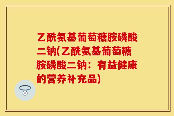 乙酰氨基葡萄糖胺磷酸二钠(乙酰氨基葡萄糖胺磷酸二钠：有益健康的营养补充品)