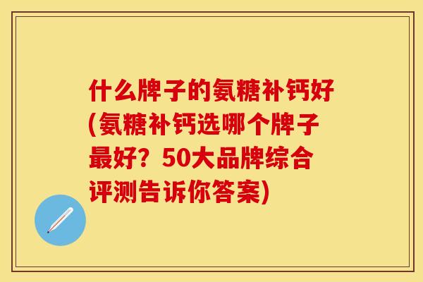 什么牌子的氨糖补钙好(氨糖补钙选哪个牌子最好？50大品牌综合评测告诉你答案)