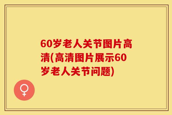 60岁老人关节图片高清(高清图片展示60岁老人关节问题)