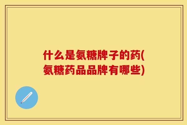 什么是氨糖牌子的药(氨糖药品品牌有哪些)