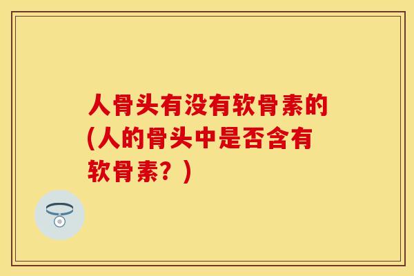 人骨头有没有软骨素的(人的骨头中是否含有软骨素？)