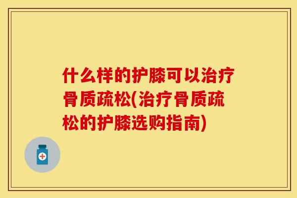 什么样的护膝可以治疗骨质疏松(治疗骨质疏松的护膝选购指南)
