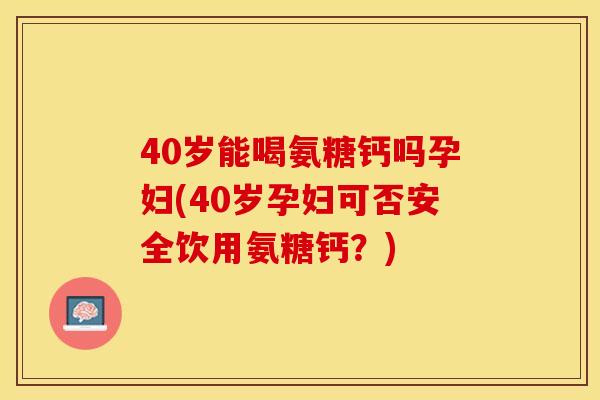 40岁能喝氨糖钙吗孕妇(40岁孕妇可否安全饮用氨糖钙？)