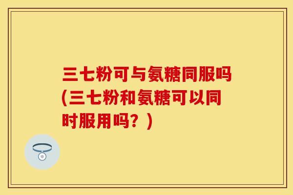 三七粉可与氨糖同服吗(三七粉和氨糖可以同时服用吗？)