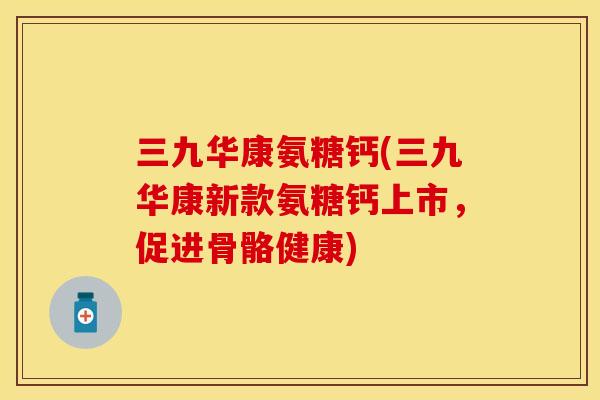 三九华康氨糖钙(三九华康新款氨糖钙上市,促进骨骼健康) 三九华康氨糖钙(三九华康新款氨糖钙上市,促进骨骼健康)