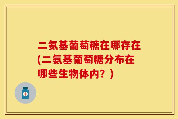 二氨基葡萄糖在哪存在(二氨基葡萄糖分布在哪些生物体内？)