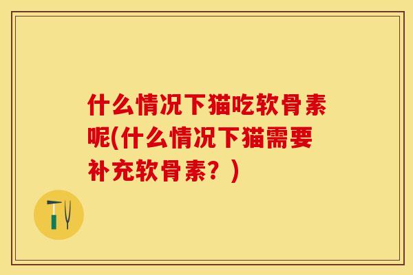 什么情况下猫吃软骨素呢(什么情况下猫需要补充软骨素？)