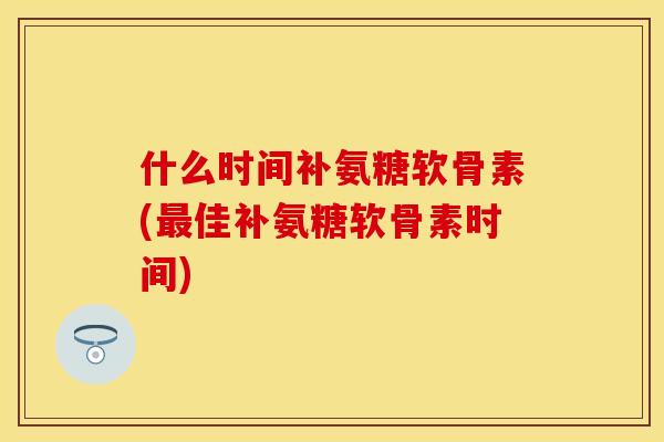 什么时间补氨糖软骨素(最佳补氨糖软骨素时间)