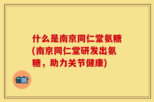 什么是南京同仁堂氨糖(南京同仁堂研发出氨糖，助力关节健康)