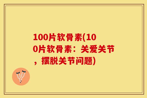 100片软骨素(100片软骨素：关爱关节，摆脱关节问题)