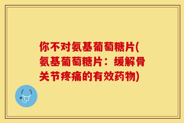 你不对氨基葡萄糖片(氨基葡萄糖片：缓解骨关节疼痛的有效药物)