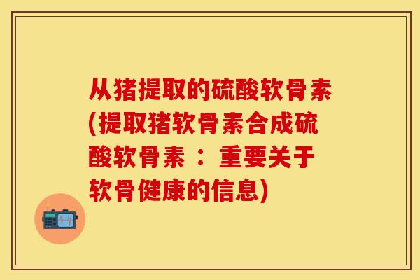 从猪提取的硫酸软骨素(提取猪软骨素合成硫酸软骨素 :重要关于软骨健康的信息) 从猪提取的硫酸软骨素(提取猪软骨素合成硫酸软骨素 :重要关于软骨健康的信息)
