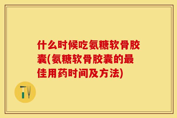 什么时候吃氨糖软骨胶囊(氨糖软骨胶囊的最佳用药时间及方法)