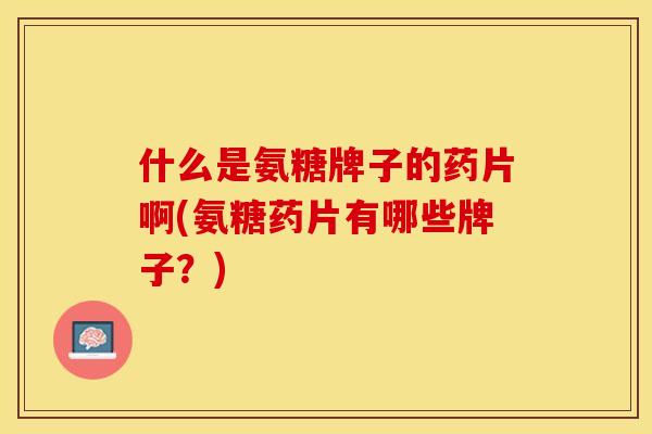什么是氨糖牌子的药片啊(氨糖药片有哪些牌子？)
