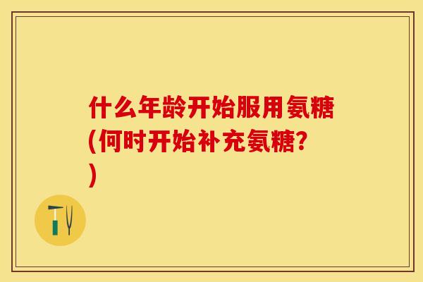 什么年龄开始服用氨糖(何时开始补充氨糖？)