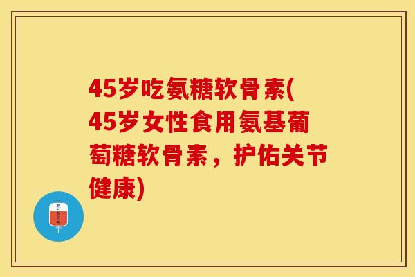 45岁吃氨糖软骨素(45岁女性食用氨基葡萄糖软骨素，护佑关节健康)
