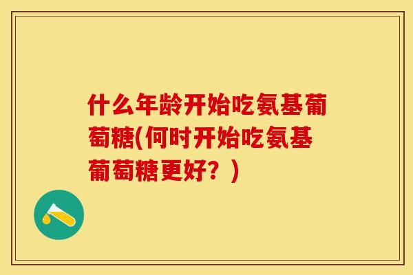 什么年龄开始吃氨基葡萄糖(何时开始吃氨基葡萄糖更好？)