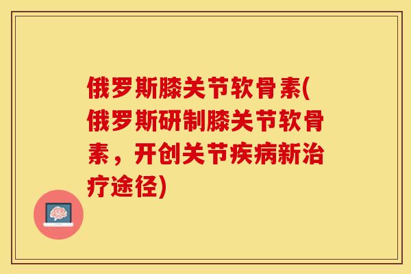俄罗斯膝关节软骨素(俄罗斯研制膝关节软骨素，开创关节疾病新治疗途径)