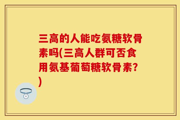 三高的人能吃氨糖软骨素吗(三高人群可否食用氨基葡萄糖软骨素？)