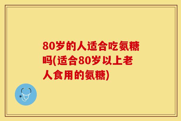 80岁的人适合吃氨糖吗(适合80岁以上老人食用的氨糖)