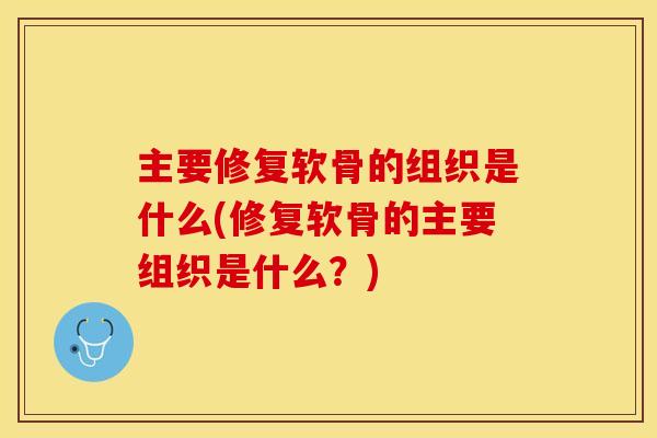 主要修复软骨的组织是什么(修复软骨的主要组织是什么？)