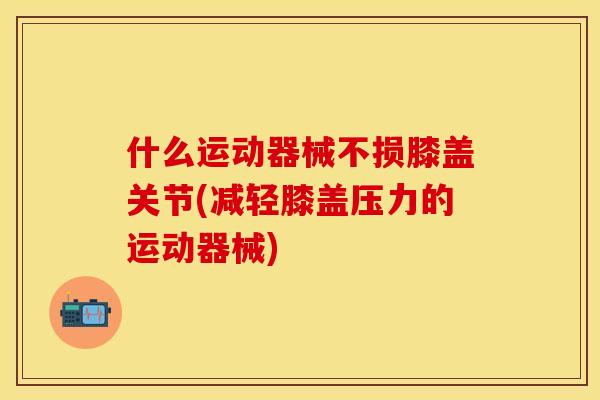 什么运动器械不损膝盖关节(减轻膝盖压力的运动器械)